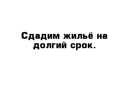 Сдадим жильё на долгий срок.